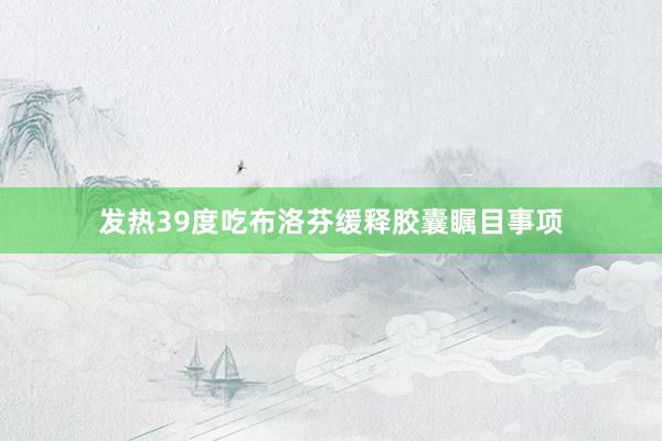 发热39度吃布洛芬缓释胶囊瞩目事项