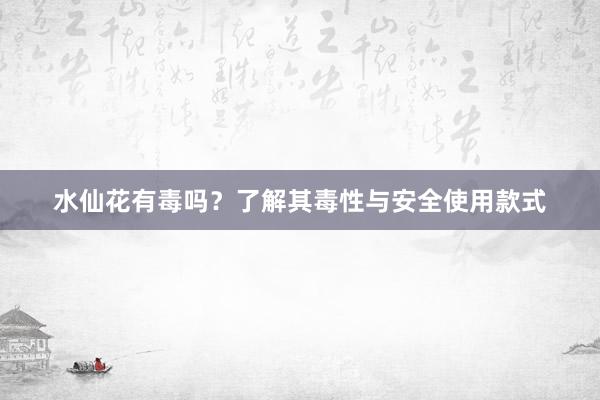 水仙花有毒吗？了解其毒性与安全使用款式