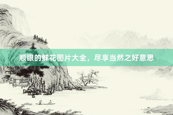 顺眼的鲜花图片大全，尽享当然之好意思
