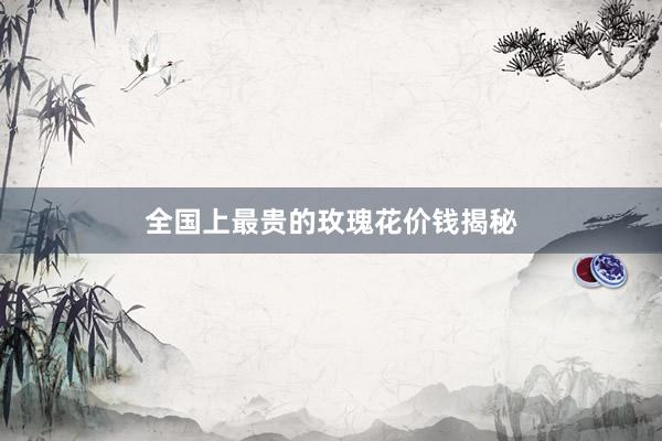 全国上最贵的玫瑰花价钱揭秘