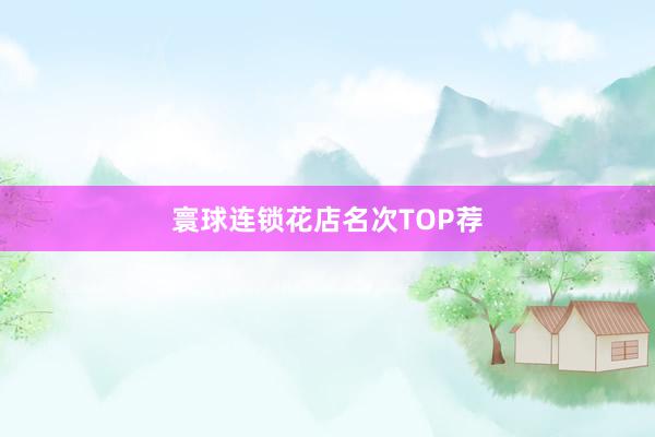 寰球连锁花店名次TOP荐