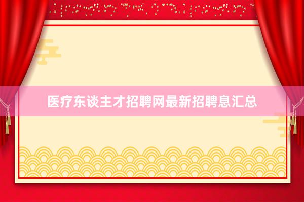 医疗东谈主才招聘网最新招聘息汇总