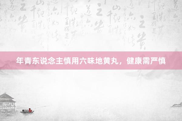 年青东说念主慎用六味地黄丸，健康需严慎